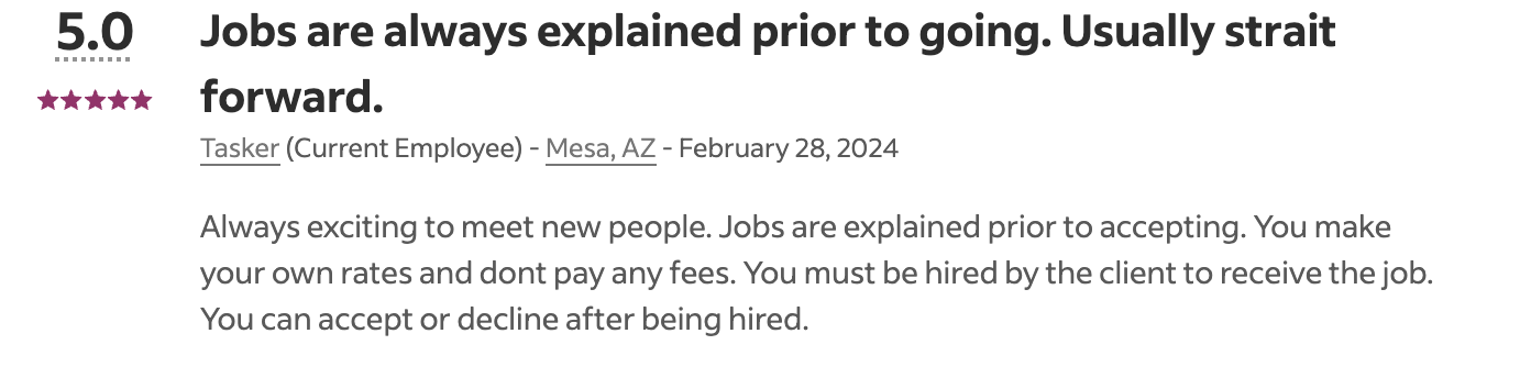 A five star review of TaskRabbit on Indeed that says: Always exciting to meet new people. Jobs are explained prior to accepting. You make your own rates and dont pay any fees. You must be hired by the client to receive the job. You can accept or decline after being hired.
