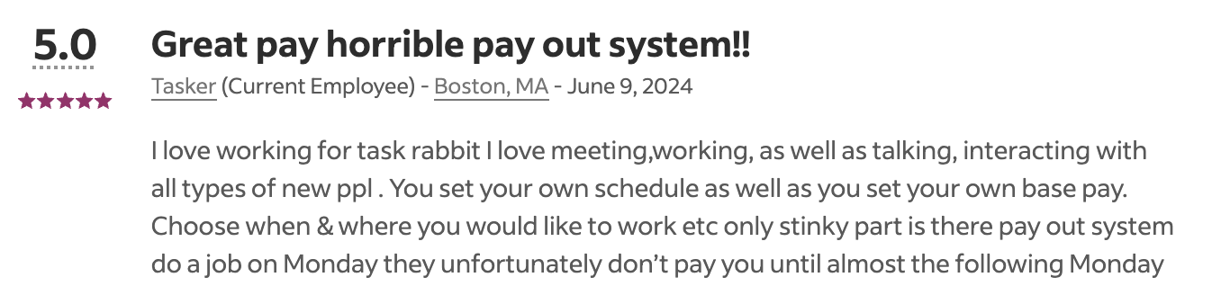 A users mostly postive review of TaskRabbit on Indeed that says: I love working for task rabbit I love meeting,working, as well as talking, interacting with all types of new ppl. You set your own schedule as well as you set your own base pay. Choose when & where you would like to work etc only stinky part is there pay out system do a job on Monday they unfortunately don't pay you until almost the following Monday