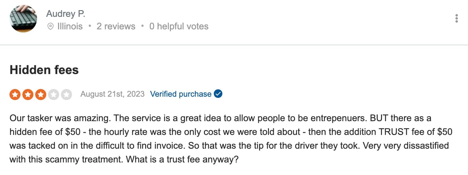 A negative review on Sitejabber from a client of TaskRabbit's fees that says: Our tasker was amazing. The service is a great idea to allow people to be entrepenuers. BUT there as a hidden fee of $50 - the hourly rate was the only cost we were told about - then the addition TRUST fee of $50 was tacked on in the difficult to find invoice. So that was the tip for the driver they took. Very very dissastified with this scammy treatment. What is a trust fee anyway?