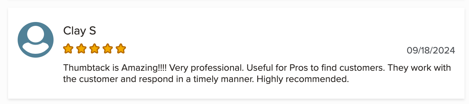 A five star review of Thumbtack from on the Better Business Bureau site that says: Thumbtack is Amazing!!!! Very professional. Useful for Pros to find customers. They work with the customer and respond in a timely manner. Highly recommended.