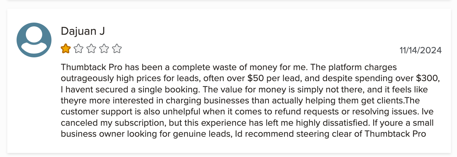 A one star review on The Better Business Bureau of Thumbtack that says: Thumbtack Pro has been a complete waste of money for me. The platform charges outrageously high prices for leads, often over $50 per lead, and despite spending over $300, I havent secured a single booking. The value for money is simply not there, and it feels like theyre more interested in charging businesses than actually helping them get clients.The customer support is also unhelpful when it comes to refund requests or resolving issues. Ive canceled my subscription, but this experience has left me highly dissatisfied. If youre a small business owner looking for genuine leads, Id recommend steering clear of Thumbtack Pro