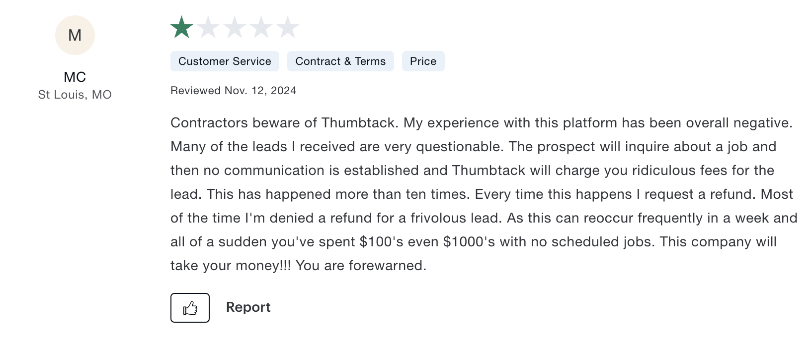 A one star review of Thumbtack from Consumer Affairs that says: Contractors beware of Thumbtack. My experience with this platform has been overall negative. Many of the leads I received are very questionable. The prospect will inquire about a job and then no communication is established and Thumbtack will charge you ridiculous fees for the lead. This has happened more than ten times. Every time this happens I request a refund. Most of the time I'm denied a refund for a frivolous lead. As this can reoccur frequently in a week and all of a sudden you've spent $100's even $1000's with no scheduled jobs. This company will take your money!!! You are forewarned.