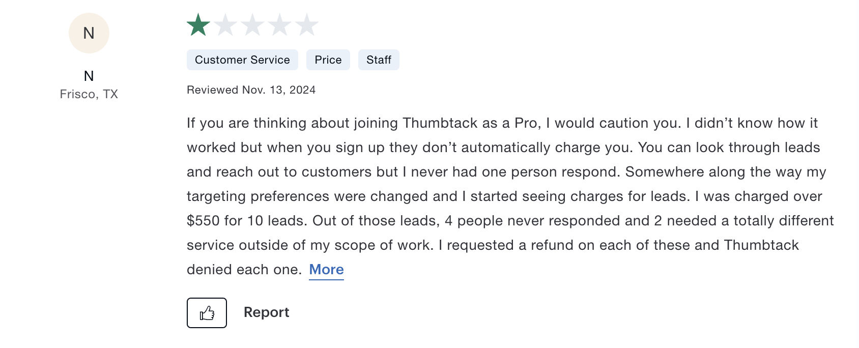 A poor review of Thumbtack on Consumer Affairs that says: If you are thinking about joining Thumbtack as a Pro, I would caution you. I didn't know how it worked but when you sign up they don't automatically charge you. You can look through leads and reach out to customers but I never had one person respond. Somewhere along the way my targeting preferences were changed and I started seeing charges for leads. I was charged over $550 for 10 leads. Out of those leads, 4 people never responded and 2 needed a totally different service outside of my scope of work. I requested a refund on each of these and Thumbtack denied each one.