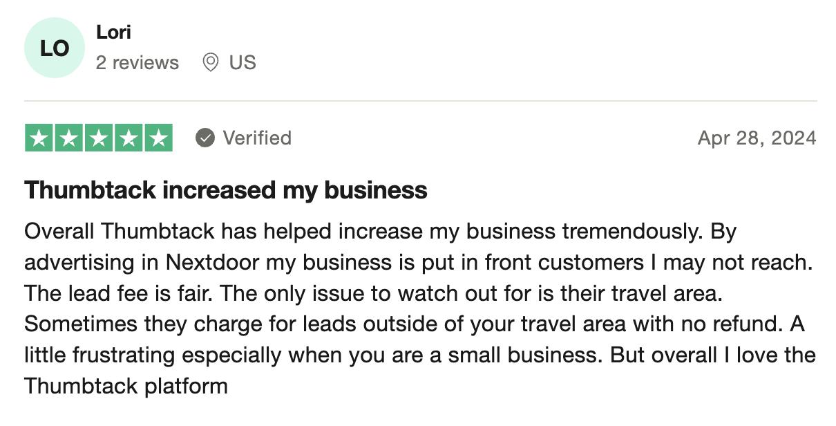 A 5 star review of Thumbtack on Trustpilot saying: Overall Thumbtack has helped increase my business tremendously. By advertising in Nextdoor my business is put in front customers I may not reach. The lead fee is fair. The only issue to watch out for is their travel area. Sometimes they charge for leads outside of your travel area with no refund. A little frustrating especially when you are a small business. But overall I love the Thumbtack platform